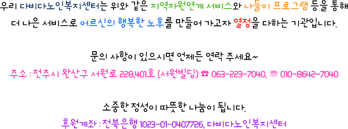 우리 다비다노인복지센터는 위와 같은 지역자원연계 서비스와 나들이 프로그램 등을 통해 더 나은 서비스로 어르신의 행복한 노후를 만들어 가고자 열정을 다하는 기관입니다. 문의 사항이 있으시면 언제든 연락 주세요~ 주소 : 전주시 완산구 삼천천변 2길 36-2. 3층 ☎ 063-226-7244, ☏ 010-8642-7040 소중한 정성이 따뜻한 나눔이 됩니다. 후원계좌 : 전북은행 1023-01-0407726, 다비다노인복지센터